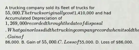 A trucking company sold its fleet of trucks for 55,000. The trucks originally cost1,410,000 and had Accumulated Depreciation of 1,269,000 recorded through the date of disposal. What gain or loss did the trucking company record when it sold the fleet of trucks? A. Gain of86,000. B. Gain of 55,000. C. Loss of55,000. D. Loss of 86,000.