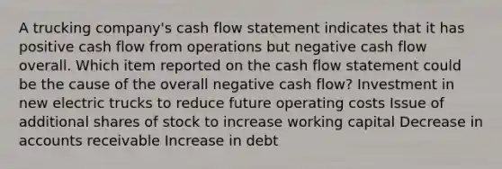 A trucking company's cash flow statement indicates that it has positive cash flow from operations but negative cash flow overall. Which item reported on the cash flow statement could be the cause of the overall negative cash flow? Investment in new electric trucks to reduce future operating costs Issue of additional shares of stock to increase working capital Decrease in accounts receivable Increase in debt