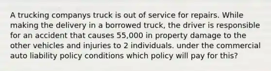 A trucking companys truck is out of service for repairs. While making the delivery in a borrowed truck, the driver is responsible for an accident that causes 55,000 in property damage to the other vehicles and injuries to 2 individuals. under the commercial auto liability policy conditions which policy will pay for this?