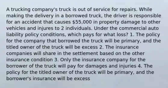 A trucking company's truck is out of service for repairs. While making the delivery in a borrowed truck, the driver is responsible for an accident that causes 55,000 in property damage to other vehicles and injures to 2 individuals. Under the commercial auto liability policy conditions, which pays for what loss? 1. The policy for the company that borrowed the truck will be primary, and the titled owner of the truck will be excess 2. The insurance companies will share in the settlement based on the other insurance condition 3. Only the insurance company for the borrower of the truck will pay for damages and injuries 4. The policy for the titled owner of the truck will be primary, and the borrower's insurance will be excess