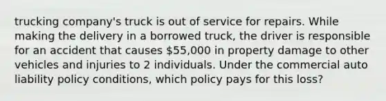 trucking company's truck is out of service for repairs. While making the delivery in a borrowed truck, the driver is responsible for an accident that causes 55,000 in property damage to other vehicles and injuries to 2 individuals. Under the commercial auto liability policy conditions, which policy pays for this loss?