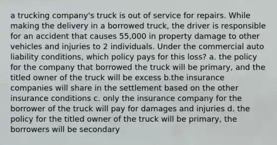 a trucking company's truck is out of service for repairs. While making the delivery in a borrowed truck, the driver is responsible for an accident that causes 55,000 in property damage to other vehicles and injuries to 2 individuals. Under the commercial auto liability conditions, which policy pays for this loss? a. the policy for the company that borrowed the truck will be primary, and the titled owner of the truck will be excess b.the insurance companies will share in the settlement based on the other insurance conditions c. only the insurance company for the borrower of the truck will pay for damages and injuries d. the policy for the titled owner of the truck will be primary, the borrowers will be secondary