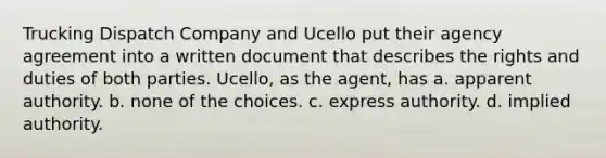 Trucking Dispatch Company and Ucello put their agency agreement into a written document that describes the rights and duties of both parties. Ucello, as the agent, has a. apparent authority. b. none of the choices. c. express authority. d. implied authority.