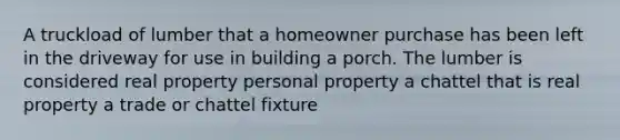 A truckload of lumber that a homeowner purchase has been left in the driveway for use in building a porch. The lumber is considered real property personal property a chattel that is real property a trade or chattel fixture