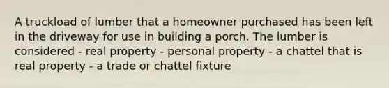 A truckload of lumber that a homeowner purchased has been left in the driveway for use in building a porch. The lumber is considered - real property - personal property - a chattel that is real property - a trade or chattel fixture