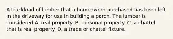 A truckload of lumber that a homeowner purchased has been left in the driveway for use in building a porch. The lumber is considered A. real property. B. personal property. C. a chattel that is real property. D. a trade or chattel fixture.