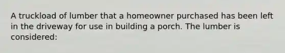 A truckload of lumber that a homeowner purchased has been left in the driveway for use in building a porch. The lumber is considered: