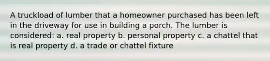 A truckload of lumber that a homeowner purchased has been left in the driveway for use in building a porch. The lumber is considered: a. real property b. personal property c. a chattel that is real property d. a trade or chattel fixture