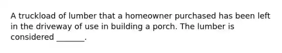 A truckload of lumber that a homeowner purchased has been left in the driveway of use in building a porch. The lumber is considered _______.