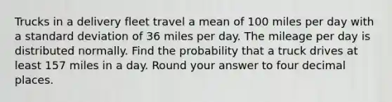 Trucks in a delivery fleet travel a mean of 100 miles per day with a standard deviation of 36 miles per day. The mileage per day is distributed normally. Find the probability that a truck drives at least 157 miles in a day. Round your answer to four decimal places.