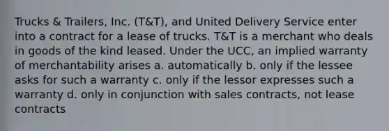 Trucks & Trailers, Inc. (T&T), and United Delivery Service enter into a contract for a lease of trucks. T&T is a merchant who deals in goods of the kind leased. Under the UCC, an implied warranty of merchantability arises a. automatically b. only if the lessee asks for such a warranty c. only if the lessor expresses such a warranty d. only in conjunction with sales contracts, not lease contracts