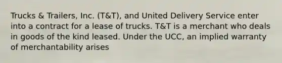 Trucks & Trailers, Inc. (T&T), and United Delivery Service enter into a contract for a lease of trucks. T&T is a merchant who deals in goods of the kind leased. Under the UCC, an implied warranty of merchantability arises