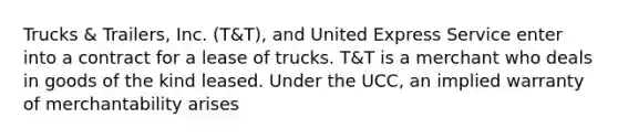 Trucks & Trailers, Inc. (T&T), and United Express Service enter into a contract for a lease of trucks. T&T is a merchant who deals in goods of the kind leased. Under the UCC, an implied warranty of merchantability arises