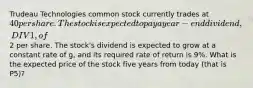 Trudeau Technologies common stock currently trades at 40 per share. The stock is expected to pay a year-end dividend, DIV1, of2 per share. The stock's dividend is expected to grow at a constant rate of g, and its required rate of return is 9%. What is the expected price of the stock five years from today (that is P5)?