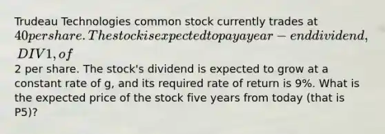 Trudeau Technologies common stock currently trades at 40 per share. The stock is expected to pay a year-end dividend, DIV1, of2 per share. The stock's dividend is expected to grow at a constant rate of g, and its required rate of return is 9%. What is the expected price of the stock five years from today (that is P5)?