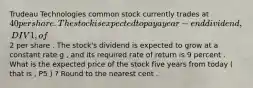 Trudeau Technologies common stock currently trades at 40 per share . The stock is expected to pay a year - end dividend , DIV1 , of 2 per share . The stock's dividend is expected to grow at a constant rate g , and its required rate of return is 9 percent . What is the expected price of the stock five years from today ( that is , P5 ) ? Round to the nearest cent .