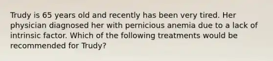 Trudy is 65 years old and recently has been very tired. Her physician diagnosed her with pernicious anemia due to a lack of intrinsic factor. Which of the following treatments would be recommended for Trudy?