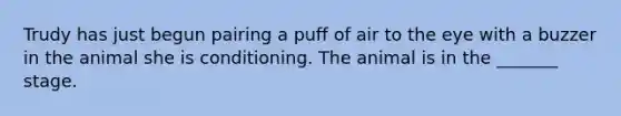 Trudy has just begun pairing a puff of air to the eye with a buzzer in the animal she is conditioning. The animal is in the _______ stage.