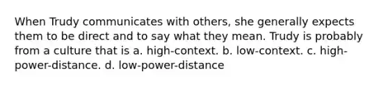 When Trudy communicates with others, she generally expects them to be direct and to say what they mean. Trudy is probably from a culture that is a. high-context. b. low-context. c. high-power-distance. d. low-power-distance