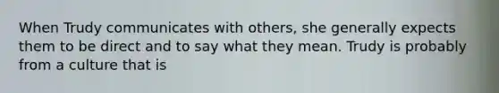 When Trudy communicates with others, she generally expects them to be direct and to say what they mean. Trudy is probably from a culture that is