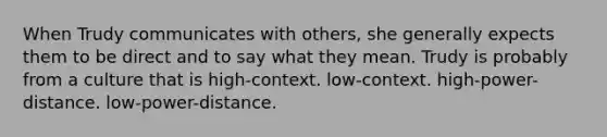 When Trudy communicates with others, she generally expects them to be direct and to say what they mean. Trudy is probably from a culture that is high-context. low-context. high-power-distance. low-power-distance.