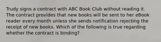 Trudy signs a contract with ABC Book Club without reading it. The contract provides that new books will be sent to her eBook reader every month unless she sends notification rejecting the receipt of new books. Which of the following is true regarding whether the contract is binding?