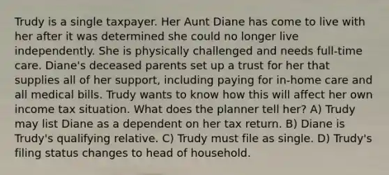 Trudy is a single taxpayer. Her Aunt Diane has come to live with her after it was determined she could no longer live independently. She is physically challenged and needs full-time care. Diane's deceased parents set up a trust for her that supplies all of her support, including paying for in-home care and all medical bills. Trudy wants to know how this will affect her own income tax situation. What does the planner tell her? A) Trudy may list Diane as a dependent on her tax return. B) Diane is Trudy's qualifying relative. C) Trudy must file as single. D) Trudy's filing status changes to head of household.