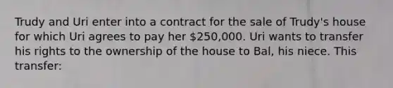 Trudy and Uri enter into a contract for the sale of Trudy's house for which Uri agrees to pay her 250,000. Uri wants to transfer his rights to the ownership of the house to Bal, his niece. This transfer: