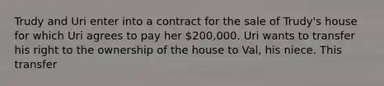 Trudy and Uri enter into a contract for the sale of Trudy's house for which Uri agrees to pay her 200,000. Uri wants to transfer his right to the ownership of the house to Val, his niece. This transfer