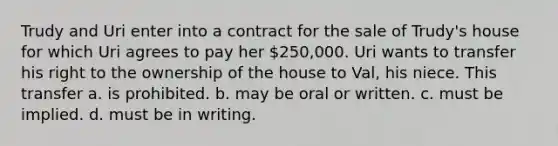 Trudy and Uri enter into a contract for the sale of Trudy's house for which Uri agrees to pay her 250,000. Uri wants to transfer his right to the ownership of the house to Val, his niece. This transfer a. is prohibited. b. may be oral or written. c. must be implied. d. must be in writing.