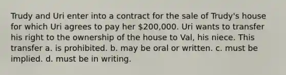 Trudy and Uri enter into a contract for the sale of Trudy's house for which Uri agrees to pay her 200,000. Uri wants to transfer his right to the ownership of the house to Val, his niece. This transfer a. is prohibited. b. may be oral or written. c. must be implied. d. must be in writing.