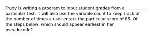 Trudy is writing a program to input student grades from a particular test. It will also use the variable count to keep track of the number of times a user enters the particular score of 85. Of the steps below, which should appear earliest in her pseudocode?