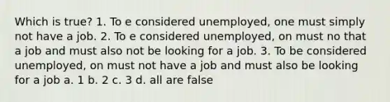 Which is true? 1. To e considered unemployed, one must simply not have a job. 2. To e considered unemployed, on must no that a job and must also not be looking for a job. 3. To be considered unemployed, on must not have a job and must also be looking for a job a. 1 b. 2 c. 3 d. all are false