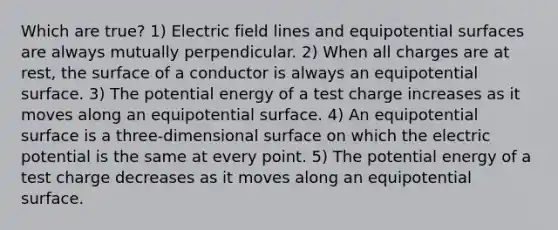 Which are true? 1) Electric field lines and equipotential surfaces are always mutually perpendicular. 2) When all charges are at rest, the surface of a conductor is always an equipotential surface. 3) The potential energy of a test charge increases as it moves along an equipotential surface. 4) An equipotential surface is a three-dimensional surface on which the electric potential is the same at every point. 5) The potential energy of a test charge decreases as it moves along an equipotential surface.