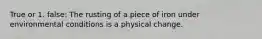 True or 1. false: The rusting of a piece of iron under environmental conditions is a physical change.