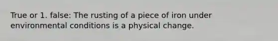 True or 1. false: The rusting of a piece of iron under environmental conditions is a physical change.