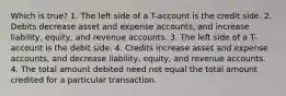 Which is true? 1. The left side of a T-account is the credit side. 2. Debits decrease asset and expense accounts, and increase liability, equity, and revenue accounts. 3. The left side of a T-account is the debit side. 4. Credits increase asset and expense accounts, and decrease liability, equity, and revenue accounts. 4. The total amount debited need not equal the total amount credited for a particular transaction.