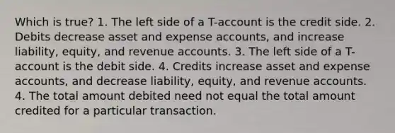 Which is true? 1. The left side of a T-account is the credit side. 2. Debits decrease asset and expense accounts, and increase liability, equity, and revenue accounts. 3. The left side of a T-account is the debit side. 4. Credits increase asset and expense accounts, and decrease liability, equity, and revenue accounts. 4. The total amount debited need not equal the total amount credited for a particular transaction.