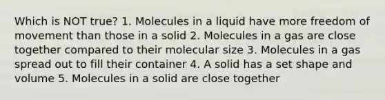 Which is NOT true? 1. Molecules in a liquid have more freedom of movement than those in a solid 2. Molecules in a gas are close together compared to their molecular size 3. Molecules in a gas spread out to fill their container 4. A solid has a set shape and volume 5. Molecules in a solid are close together