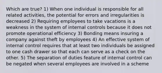 Which are true? 1) When one individual is responsible for all related activities, the potential for errors and irregularities is decreased 2) Requiring employees to take vacations is a weakness in the system of internal controls because it does not promote operational efficiency 3) Bonding means insuring a company against theft by employees 4) An effective system of internal control requires that at least two individuals be assigned to one cash drawer so that each can serve as a check on the other. 5) The separation of duties feature of internal control can be negated when several employees are involved in a scheme