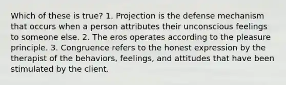 Which of these is true? 1. Projection is the defense mechanism that occurs when a person attributes their unconscious feelings to someone else. 2. The eros operates according to the pleasure principle. 3. Congruence refers to the honest expression by the therapist of the behaviors, feelings, and attitudes that have been stimulated by the client.