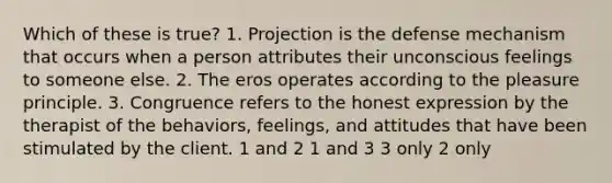 Which of these is true? 1. Projection is the defense mechanism that occurs when a person attributes their unconscious feelings to someone else. 2. The eros operates according to the pleasure principle. 3. Congruence refers to the honest expression by the therapist of the behaviors, feelings, and attitudes that have been stimulated by the client. 1 and 2 1 and 3 3 only 2 only