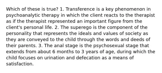 Which of these is true? 1. Transference is a key phenomenon in psychoanalytic therapy in which the client reacts to the therapist as if the therapist represented an important figure from the client's personal life. 2. The superego is the component of the personality that represents the ideals and values of society as they are conveyed to the child through the words and deeds of their parents. 3. The anal stage is the psychosexual stage that extends from about 6 months to 3 years of age, during which the child focuses on urination and defecation as a means of satisfaction.