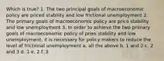 Which is true? 1. The two principal goals of macroeconomic policy are priced stability and low frictional unemployment 2. The primary goals of macroeconomic policy are price stability and low unemployment 3. In order to achieve the two primary goals of macroeconomic policy of pries stability and low unemployment, it is necessary for policy makers to reduce the level of frictional unemployment a. all the above b. 1 and 2 c. 2 and 3 d. 1 e. 2 f. 3