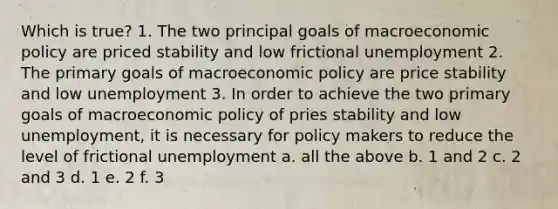 Which is true? 1. The two principal goals of macroeconomic policy are priced stability and low frictional unemployment 2. The primary goals of macroeconomic policy are price stability and low unemployment 3. In order to achieve the two primary goals of macroeconomic policy of pries stability and low unemployment, it is necessary for policy makers to reduce the level of frictional unemployment a. all the above b. 1 and 2 c. 2 and 3 d. 1 e. 2 f. 3