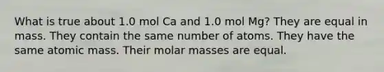 What is true about 1.0 mol Ca and 1.0 mol Mg? They are equal in mass. They contain the same number of atoms. They have the same atomic mass. Their molar masses are equal.