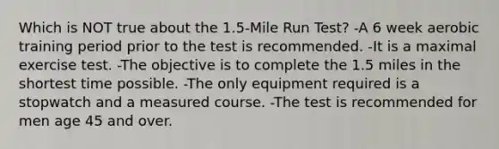 Which is NOT true about the 1.5-Mile Run Test? -A 6 week aerobic training period prior to the test is recommended. -It is a maximal exercise test. -The objective is to complete the 1.5 miles in the shortest time possible. -The only equipment required is a stopwatch and a measured course. -The test is recommended for men age 45 and over.