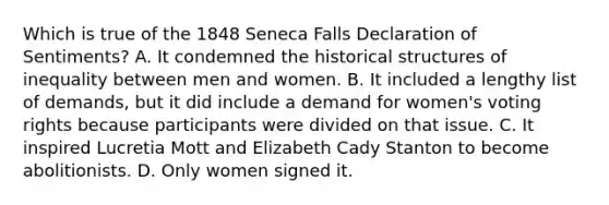 Which is true of the 1848 Seneca Falls Declaration of Sentiments? A. It condemned the historical structures of inequality between men and women. B. It included a lengthy list of demands, but it did include a demand for women's voting rights because participants were divided on that issue. C. It inspired Lucretia Mott and Elizabeth Cady Stanton to become abolitionists. D. Only women signed it.