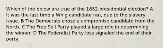 Which of the below are true of the 1852 presidential election? A It was the last time a Whig candidate ran, due to the slavery issue. B The Democrats chose a compromise candidate from the North. C The Free Soil Party played a large role in determining the winner. D The Federalist Party loss signaled the end of their party.