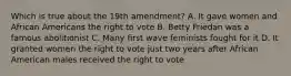 Which is true about the 19th amendment? A. It gave women and African Americans the right to vote B. Betty Friedan was a famous abolitionist C. Many first wave feminists fought for it D. It granted women the right to vote just two years after African American males received the right to vote